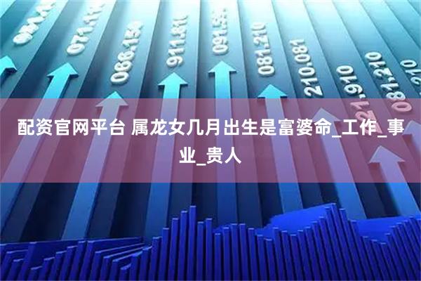 配资官网平台 属龙女几月出生是富婆命_工作_事业_贵人