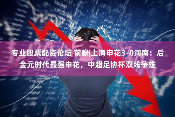 专业股票配资论坛 前瞻|上海申花3-0河南：后金元时代最强申花，中超足协杯双线争雄