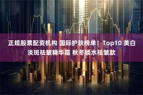正规股票配资机构 国际护肤榜单！Top10 美白淡斑祛皱精华霜 秋冬锁水祛皱款