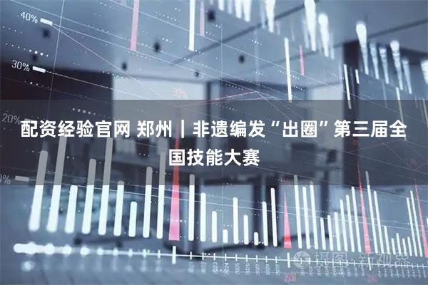 配资经验官网 郑州｜非遗编发“出圈”第三届全国技能大赛