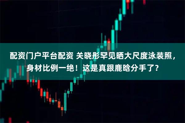 配资门户平台配资 关晓彤罕见晒大尺度泳装照，身材比例一绝！这是真跟鹿晗分手了？