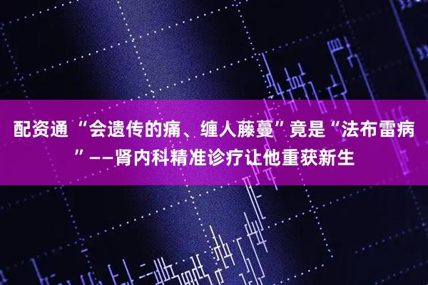 配资通 “会遗传的痛、缠人藤蔓”竟是“法布雷病”——肾内科精准诊疗让他重获新生