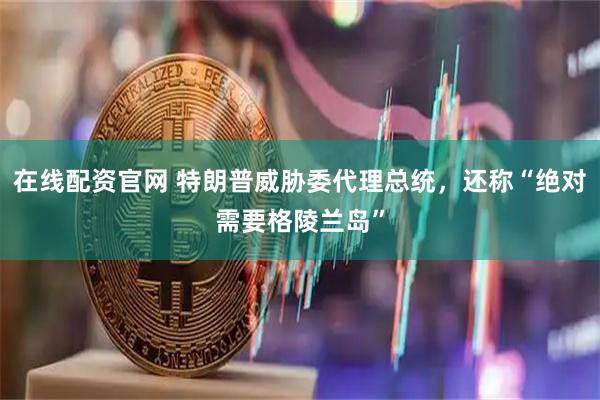 在线配资官网 特朗普威胁委代理总统，还称“绝对需要格陵兰岛”