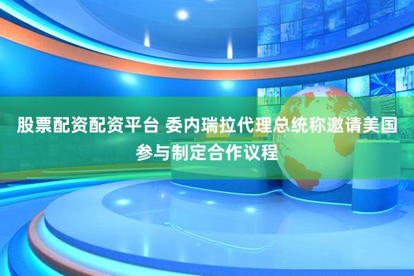 股票配资配资平台 委内瑞拉代理总统称邀请美国参与制定合作议程