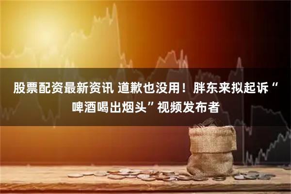 股票配资最新资讯 道歉也没用！胖东来拟起诉“啤酒喝出烟头”视频发布者