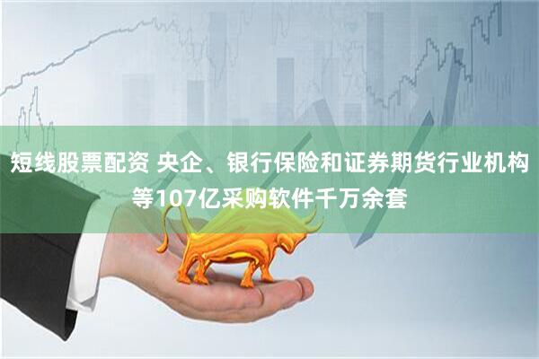 短线股票配资 央企、银行保险和证券期货行业机构等107亿采购软件千万余套