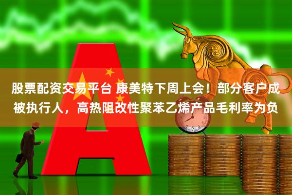 股票配资交易平台 康美特下周上会！部分客户成被执行人，高热阻改性聚苯乙烯产品毛利率为负