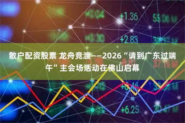 散户配资股票 龙舟竞渡——2026“请到广东过端午”主会场活动在佛山启幕