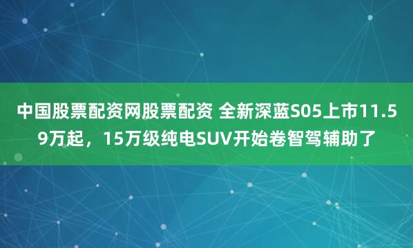 中国股票配资网股票配资 全新深蓝S05上市11.59万起，15万级纯电SUV开始卷智驾辅助了