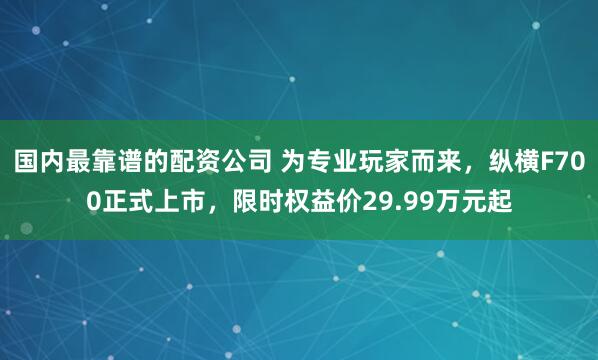 国内最靠谱的配资公司 为专业玩家而来，纵横F700正式上市，限时权益价29.99万元起